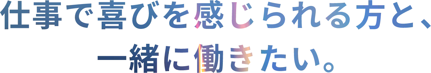 仕事で喜びを感じられる方と、一緒に働きたい。